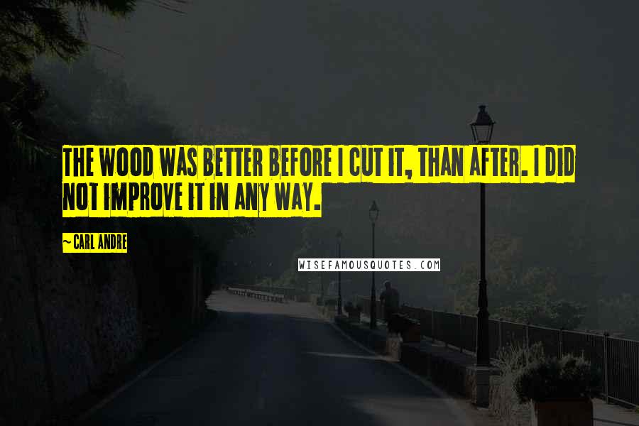 Carl Andre Quotes: The wood was better before I cut it, than after. I did not improve it in any way.