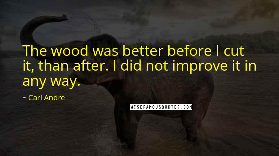 Carl Andre Quotes: The wood was better before I cut it, than after. I did not improve it in any way.