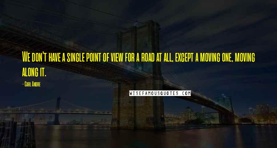 Carl Andre Quotes: We don't have a single point of view for a road at all, except a moving one, moving along it.