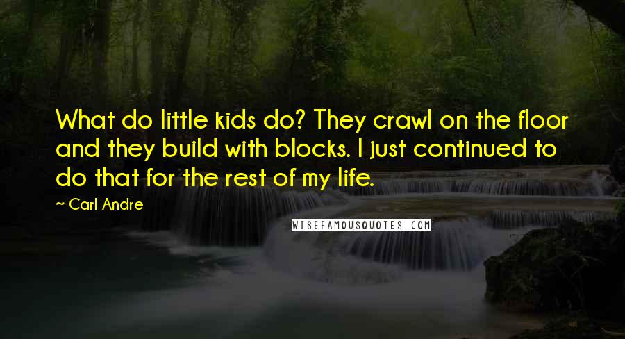 Carl Andre Quotes: What do little kids do? They crawl on the floor and they build with blocks. I just continued to do that for the rest of my life.