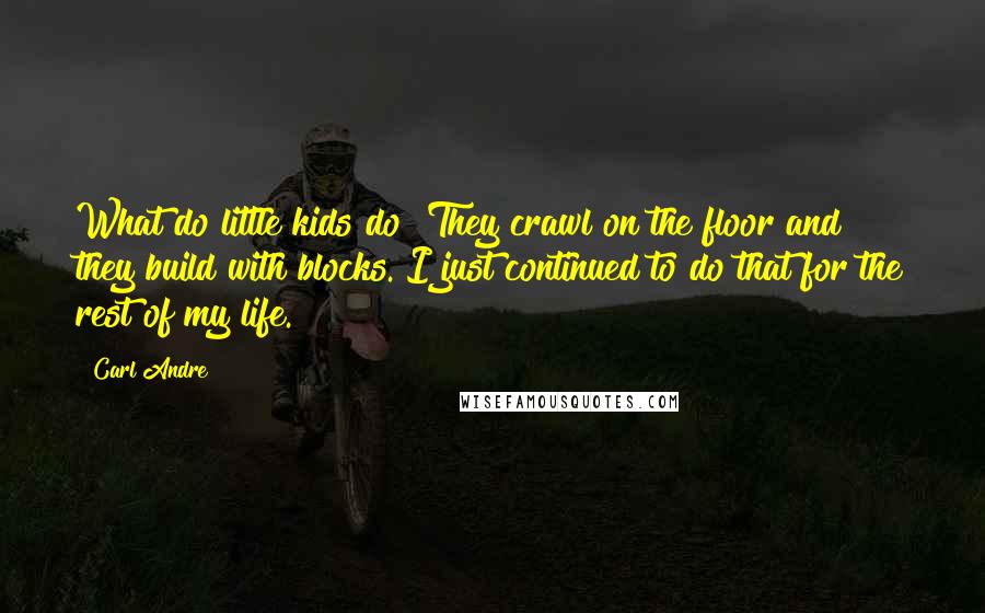 Carl Andre Quotes: What do little kids do? They crawl on the floor and they build with blocks. I just continued to do that for the rest of my life.