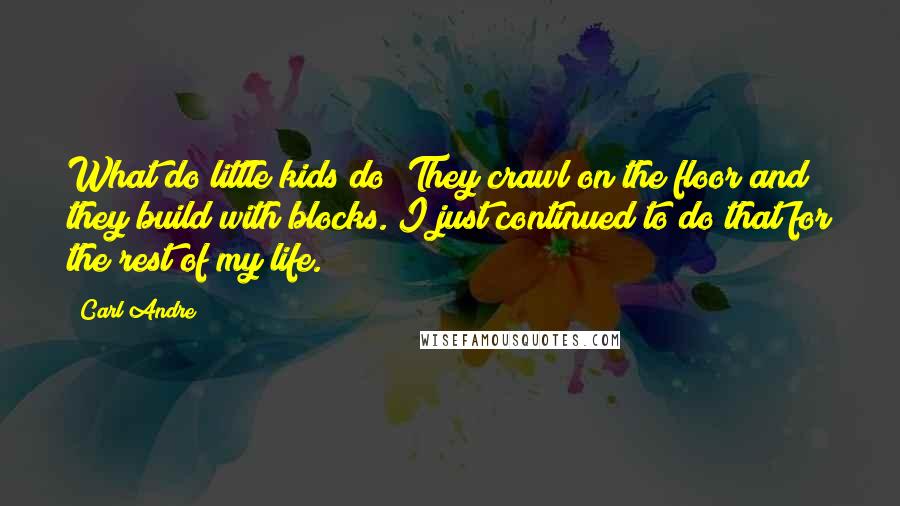 Carl Andre Quotes: What do little kids do? They crawl on the floor and they build with blocks. I just continued to do that for the rest of my life.