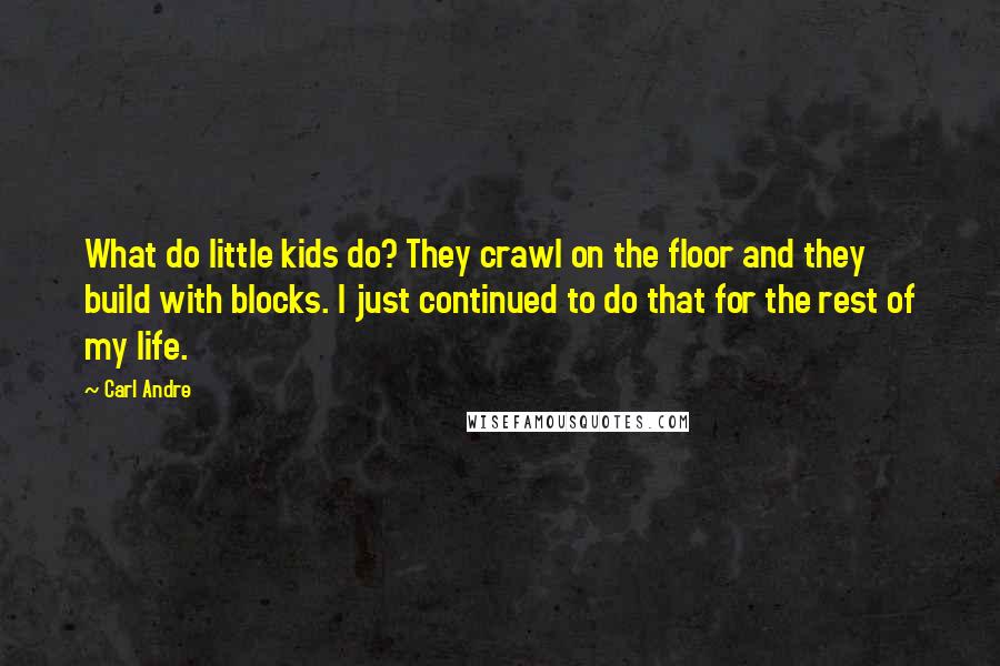 Carl Andre Quotes: What do little kids do? They crawl on the floor and they build with blocks. I just continued to do that for the rest of my life.