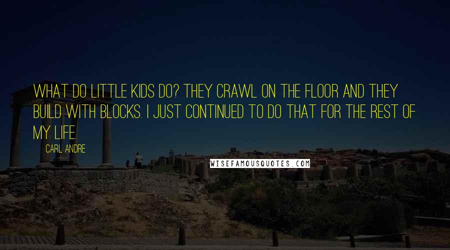 Carl Andre Quotes: What do little kids do? They crawl on the floor and they build with blocks. I just continued to do that for the rest of my life.