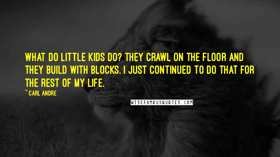 Carl Andre Quotes: What do little kids do? They crawl on the floor and they build with blocks. I just continued to do that for the rest of my life.