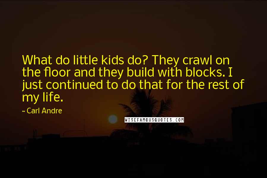 Carl Andre Quotes: What do little kids do? They crawl on the floor and they build with blocks. I just continued to do that for the rest of my life.