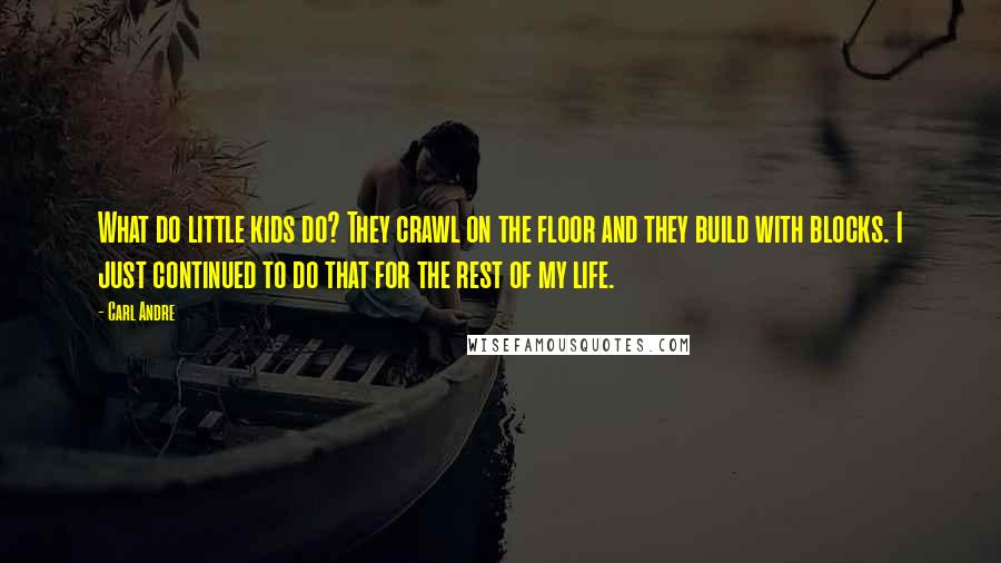 Carl Andre Quotes: What do little kids do? They crawl on the floor and they build with blocks. I just continued to do that for the rest of my life.