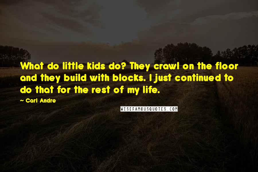 Carl Andre Quotes: What do little kids do? They crawl on the floor and they build with blocks. I just continued to do that for the rest of my life.