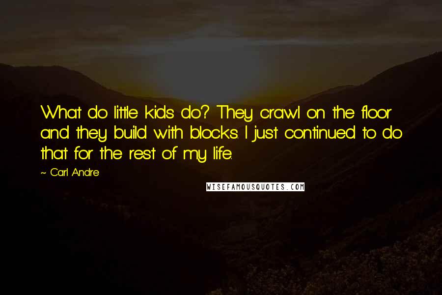 Carl Andre Quotes: What do little kids do? They crawl on the floor and they build with blocks. I just continued to do that for the rest of my life.