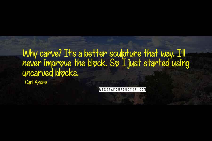 Carl Andre Quotes: Why carve? It's a better sculpture that way. I'll never improve the block. So I just started using uncarved blocks.