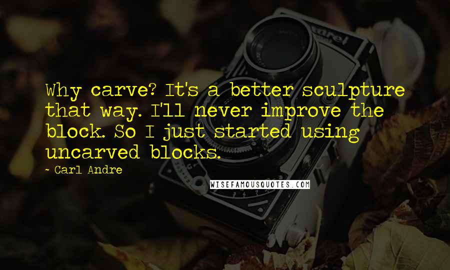 Carl Andre Quotes: Why carve? It's a better sculpture that way. I'll never improve the block. So I just started using uncarved blocks.