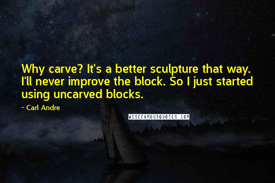 Carl Andre Quotes: Why carve? It's a better sculpture that way. I'll never improve the block. So I just started using uncarved blocks.