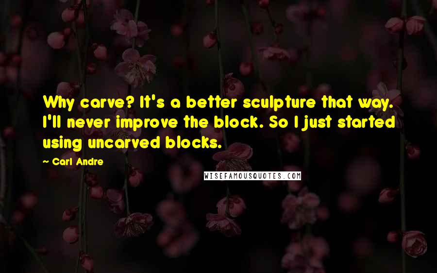 Carl Andre Quotes: Why carve? It's a better sculpture that way. I'll never improve the block. So I just started using uncarved blocks.