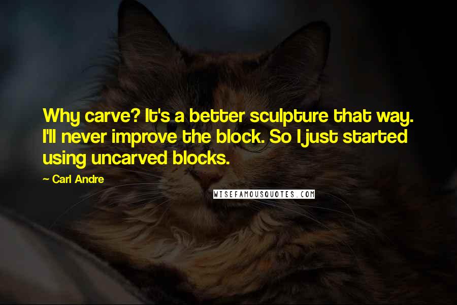 Carl Andre Quotes: Why carve? It's a better sculpture that way. I'll never improve the block. So I just started using uncarved blocks.