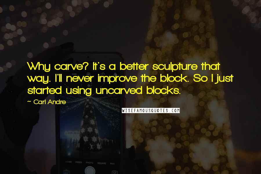 Carl Andre Quotes: Why carve? It's a better sculpture that way. I'll never improve the block. So I just started using uncarved blocks.