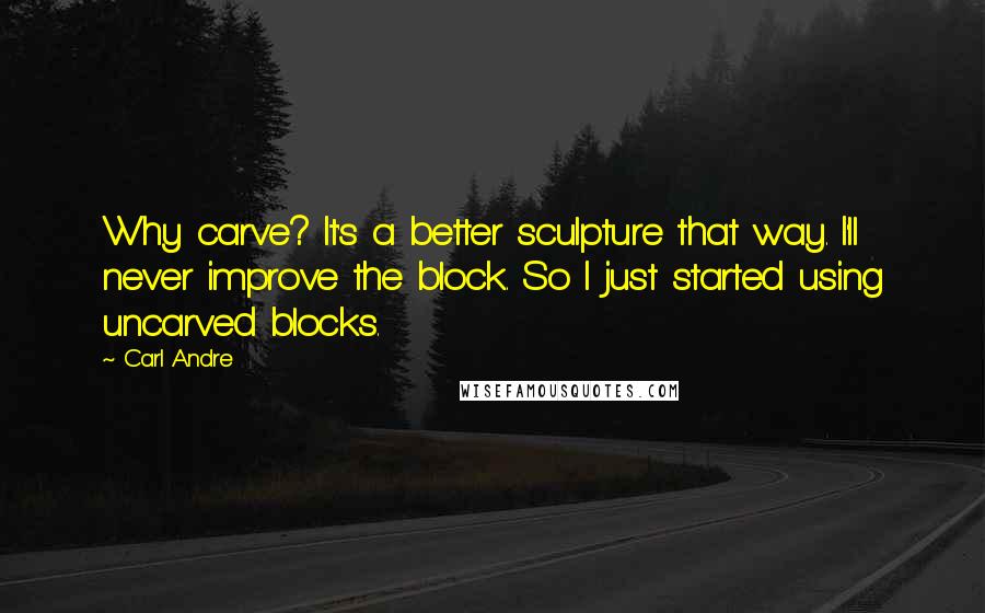 Carl Andre Quotes: Why carve? It's a better sculpture that way. I'll never improve the block. So I just started using uncarved blocks.