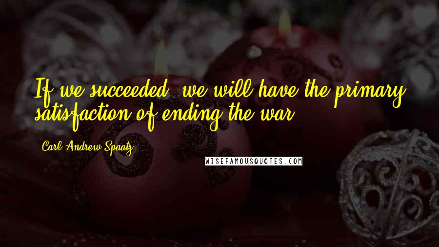 Carl Andrew Spaatz Quotes: If we succeeded, we will have the primary satisfaction of ending the war