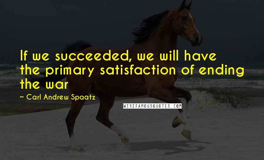 Carl Andrew Spaatz Quotes: If we succeeded, we will have the primary satisfaction of ending the war