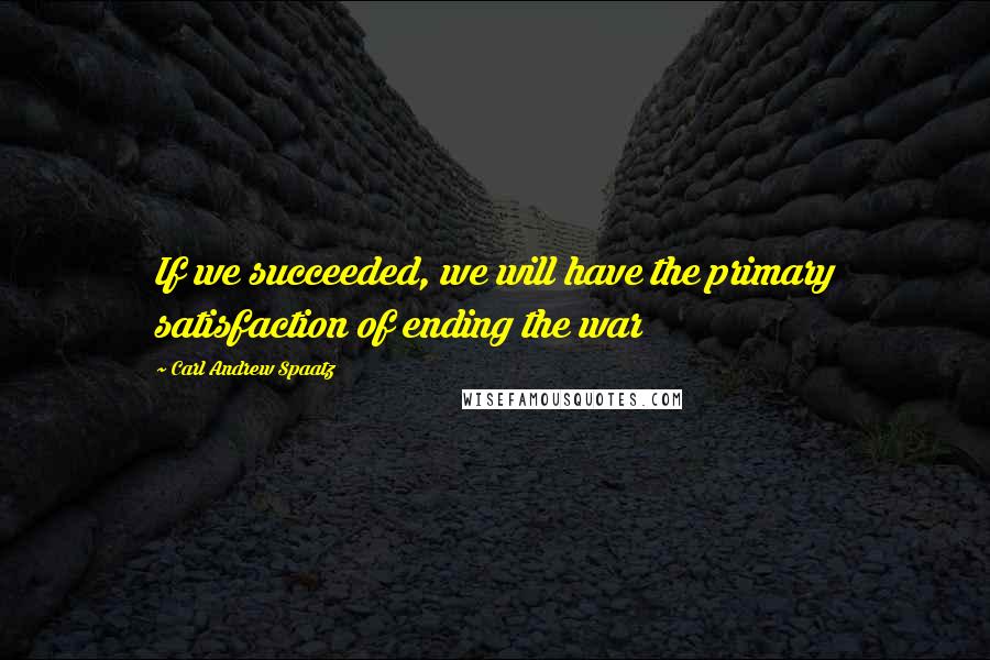 Carl Andrew Spaatz Quotes: If we succeeded, we will have the primary satisfaction of ending the war