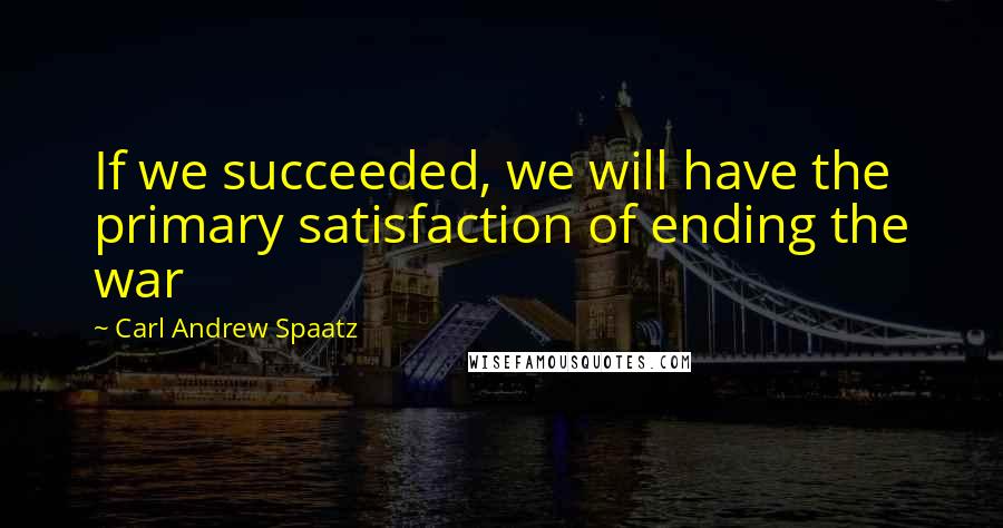 Carl Andrew Spaatz Quotes: If we succeeded, we will have the primary satisfaction of ending the war