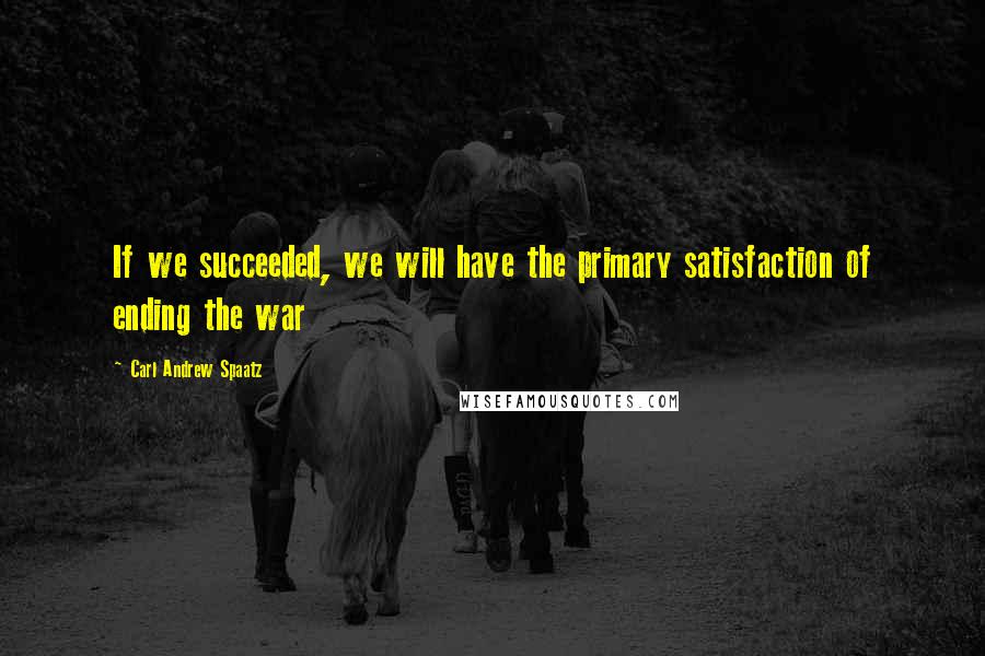 Carl Andrew Spaatz Quotes: If we succeeded, we will have the primary satisfaction of ending the war