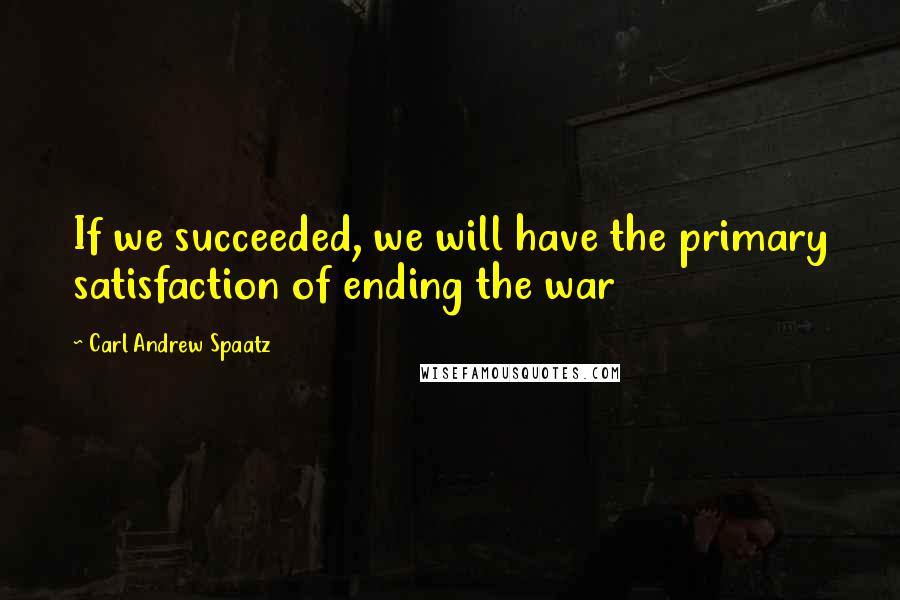 Carl Andrew Spaatz Quotes: If we succeeded, we will have the primary satisfaction of ending the war