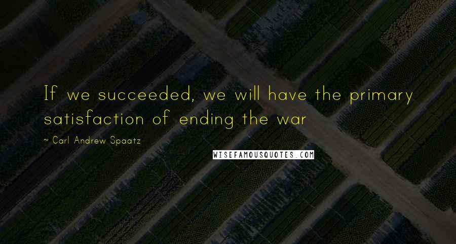 Carl Andrew Spaatz Quotes: If we succeeded, we will have the primary satisfaction of ending the war