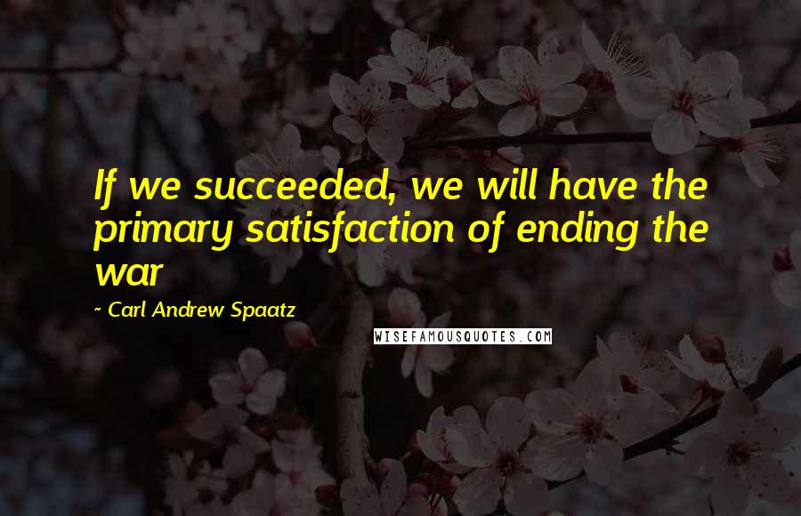 Carl Andrew Spaatz Quotes: If we succeeded, we will have the primary satisfaction of ending the war