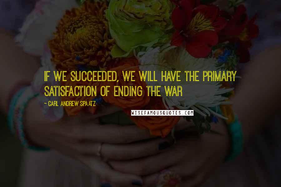 Carl Andrew Spaatz Quotes: If we succeeded, we will have the primary satisfaction of ending the war