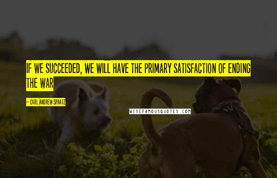 Carl Andrew Spaatz Quotes: If we succeeded, we will have the primary satisfaction of ending the war