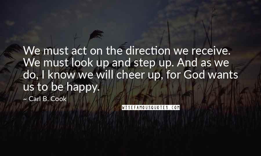 Carl B. Cook Quotes: We must act on the direction we receive. We must look up and step up. And as we do, I know we will cheer up, for God wants us to be happy.