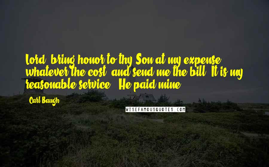 Carl Baugh Quotes: Lord, bring honor to thy Son at my expense, whatever the cost, and send me the bill. It is my reasonable service - He paid mine.