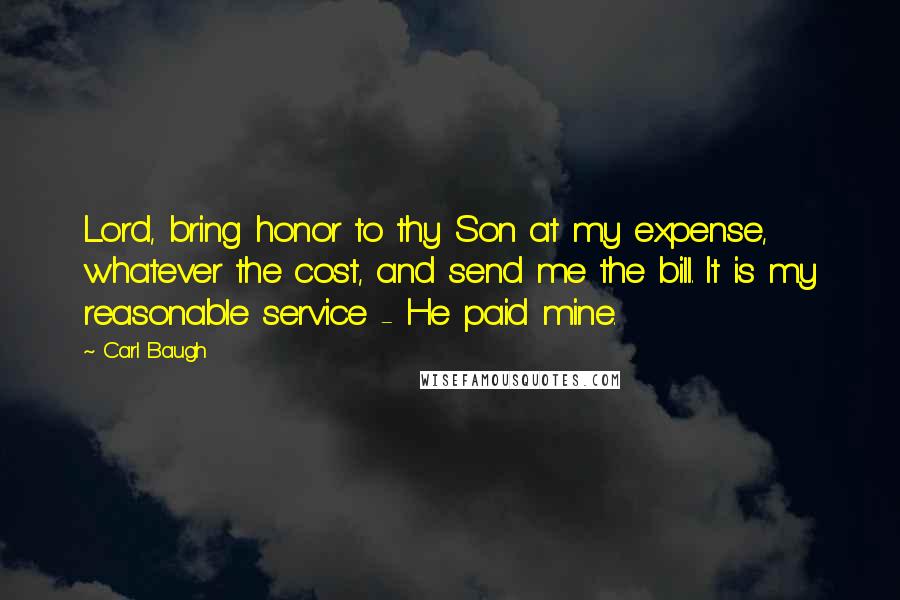 Carl Baugh Quotes: Lord, bring honor to thy Son at my expense, whatever the cost, and send me the bill. It is my reasonable service - He paid mine.