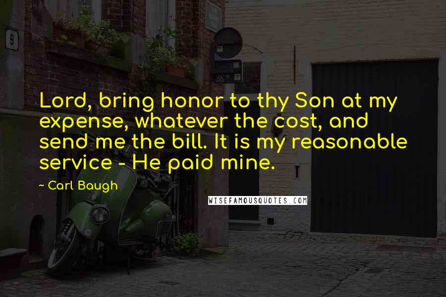 Carl Baugh Quotes: Lord, bring honor to thy Son at my expense, whatever the cost, and send me the bill. It is my reasonable service - He paid mine.