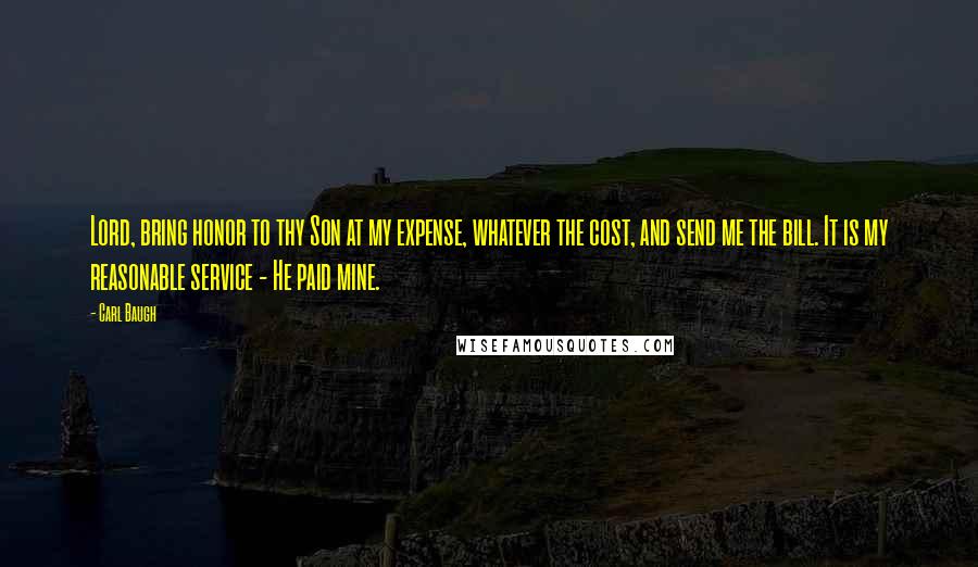 Carl Baugh Quotes: Lord, bring honor to thy Son at my expense, whatever the cost, and send me the bill. It is my reasonable service - He paid mine.