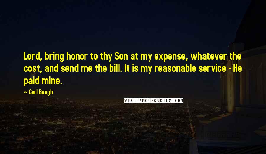 Carl Baugh Quotes: Lord, bring honor to thy Son at my expense, whatever the cost, and send me the bill. It is my reasonable service - He paid mine.