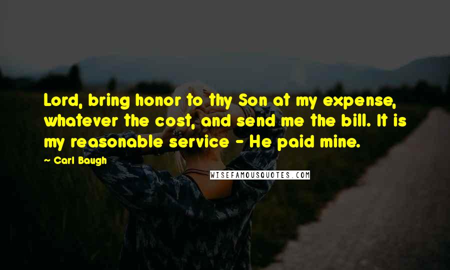 Carl Baugh Quotes: Lord, bring honor to thy Son at my expense, whatever the cost, and send me the bill. It is my reasonable service - He paid mine.