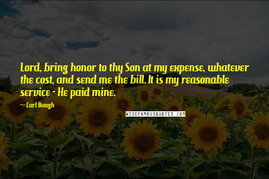 Carl Baugh Quotes: Lord, bring honor to thy Son at my expense, whatever the cost, and send me the bill. It is my reasonable service - He paid mine.