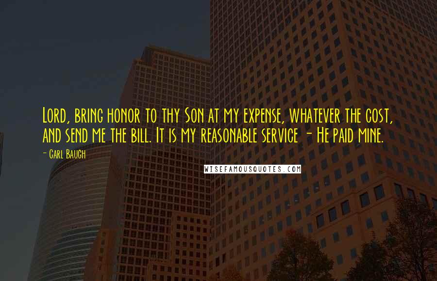 Carl Baugh Quotes: Lord, bring honor to thy Son at my expense, whatever the cost, and send me the bill. It is my reasonable service - He paid mine.