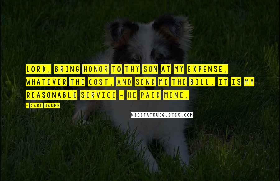 Carl Baugh Quotes: Lord, bring honor to thy Son at my expense, whatever the cost, and send me the bill. It is my reasonable service - He paid mine.