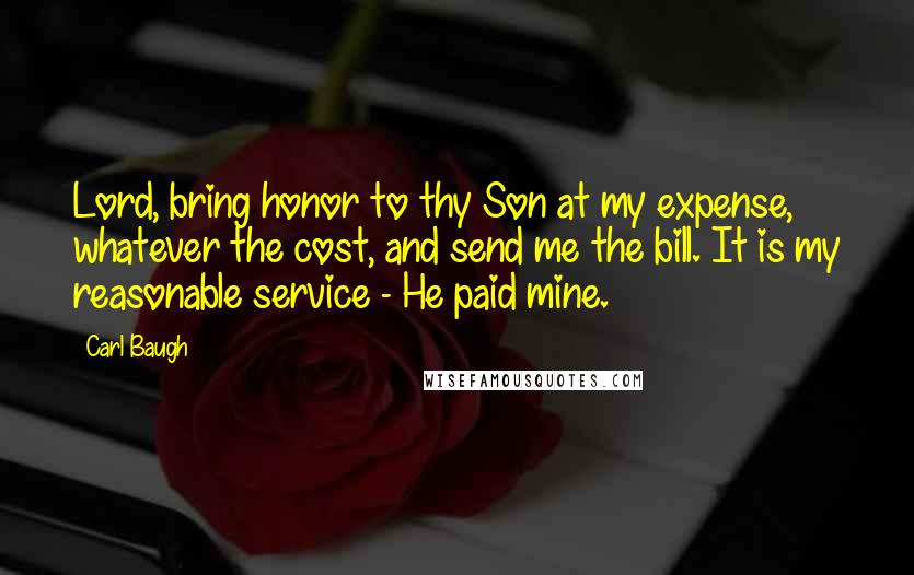 Carl Baugh Quotes: Lord, bring honor to thy Son at my expense, whatever the cost, and send me the bill. It is my reasonable service - He paid mine.