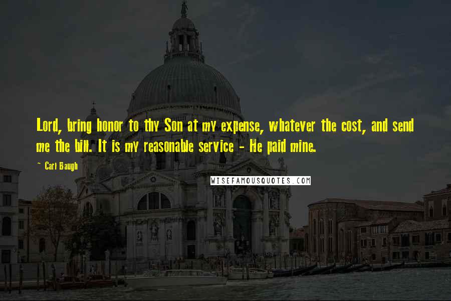 Carl Baugh Quotes: Lord, bring honor to thy Son at my expense, whatever the cost, and send me the bill. It is my reasonable service - He paid mine.