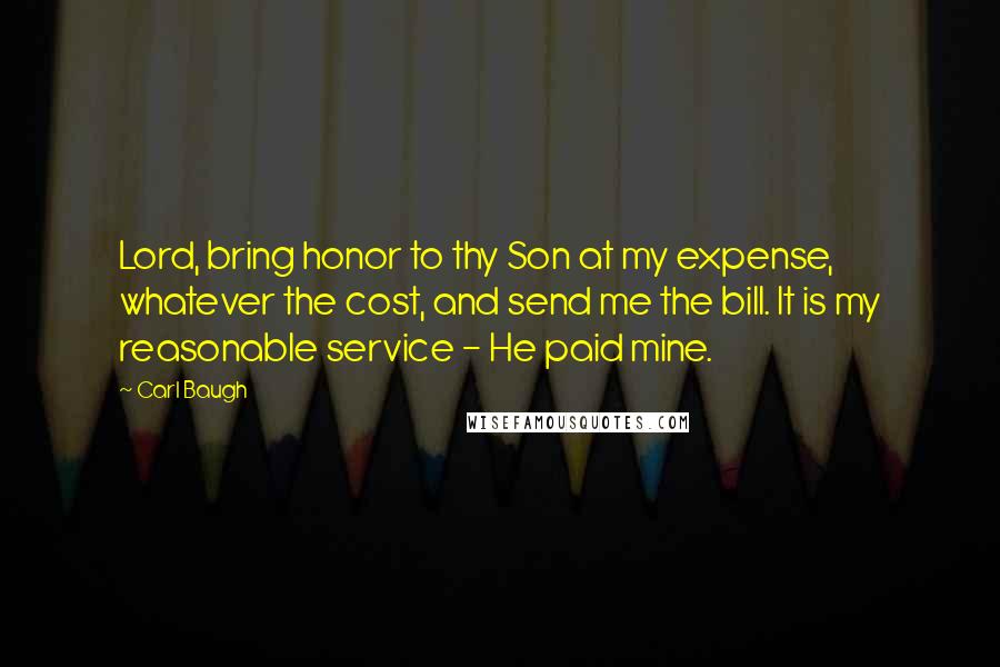 Carl Baugh Quotes: Lord, bring honor to thy Son at my expense, whatever the cost, and send me the bill. It is my reasonable service - He paid mine.