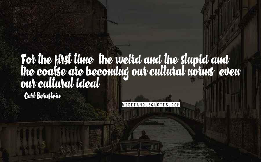 Carl Bernstein Quotes: For the first time, the weird and the stupid and the coarse are becoming our cultural norms, even our cultural ideal.