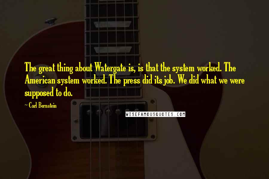 Carl Bernstein Quotes: The great thing about Watergate is, is that the system worked. The American system worked. The press did its job. We did what we were supposed to do.