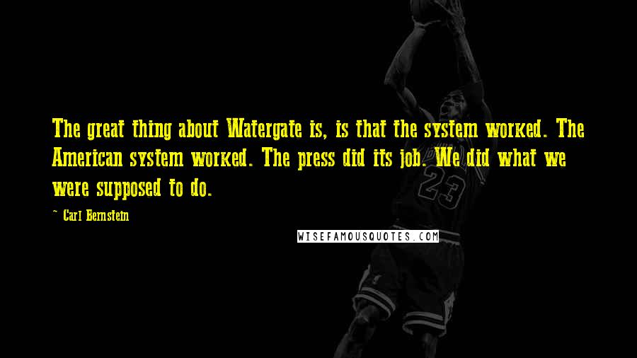 Carl Bernstein Quotes: The great thing about Watergate is, is that the system worked. The American system worked. The press did its job. We did what we were supposed to do.