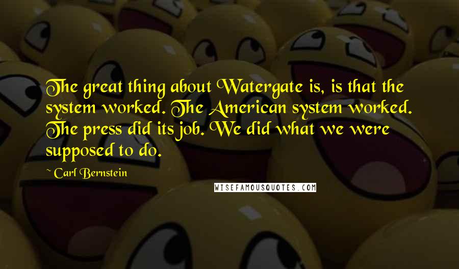 Carl Bernstein Quotes: The great thing about Watergate is, is that the system worked. The American system worked. The press did its job. We did what we were supposed to do.