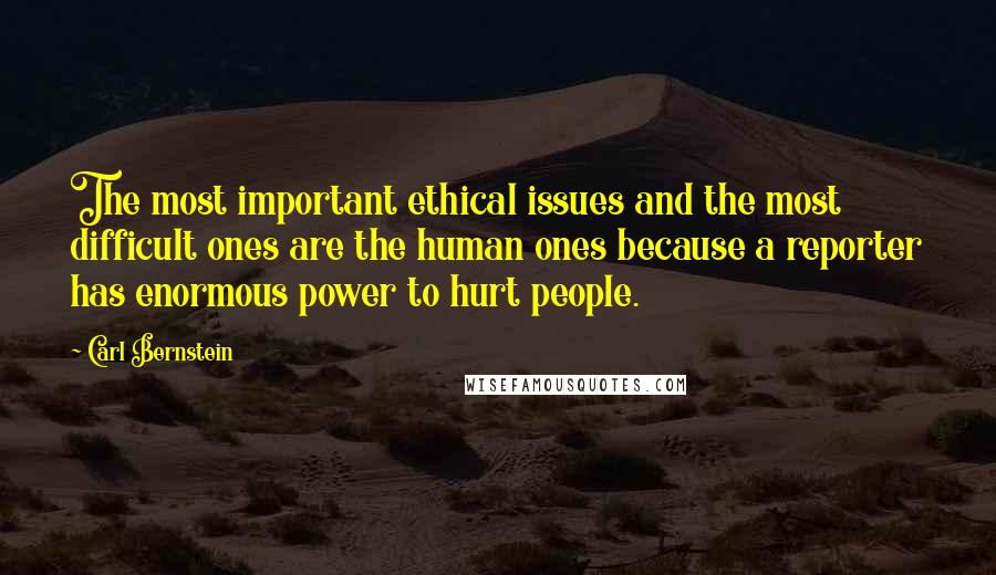 Carl Bernstein Quotes: The most important ethical issues and the most difficult ones are the human ones because a reporter has enormous power to hurt people.