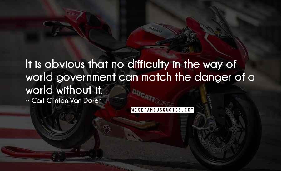 Carl Clinton Van Doren Quotes: It is obvious that no difficulty in the way of world government can match the danger of a world without it.