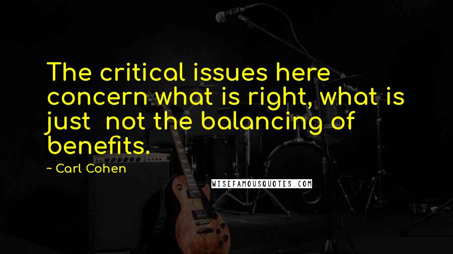 Carl Cohen Quotes: The critical issues here concern what is right, what is just  not the balancing of benefits.